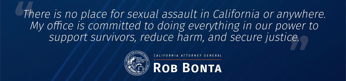 There is no place for sexual assault in California or anywhere,said Attorney General Rob Bonta. My office is committed to doing everything in our power to support survivors, reduce harm, and secure justice.
