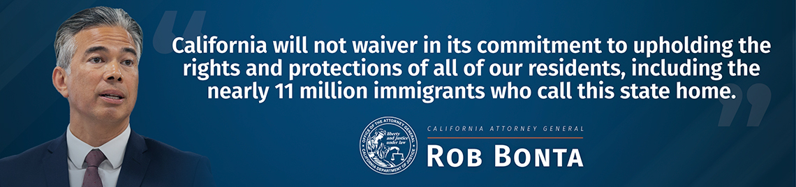 California will not waiver in its commitment to upholding the rights and protections of all our residence, including the nearly 11 million immigrants who call this state home.  -Rob Bonta