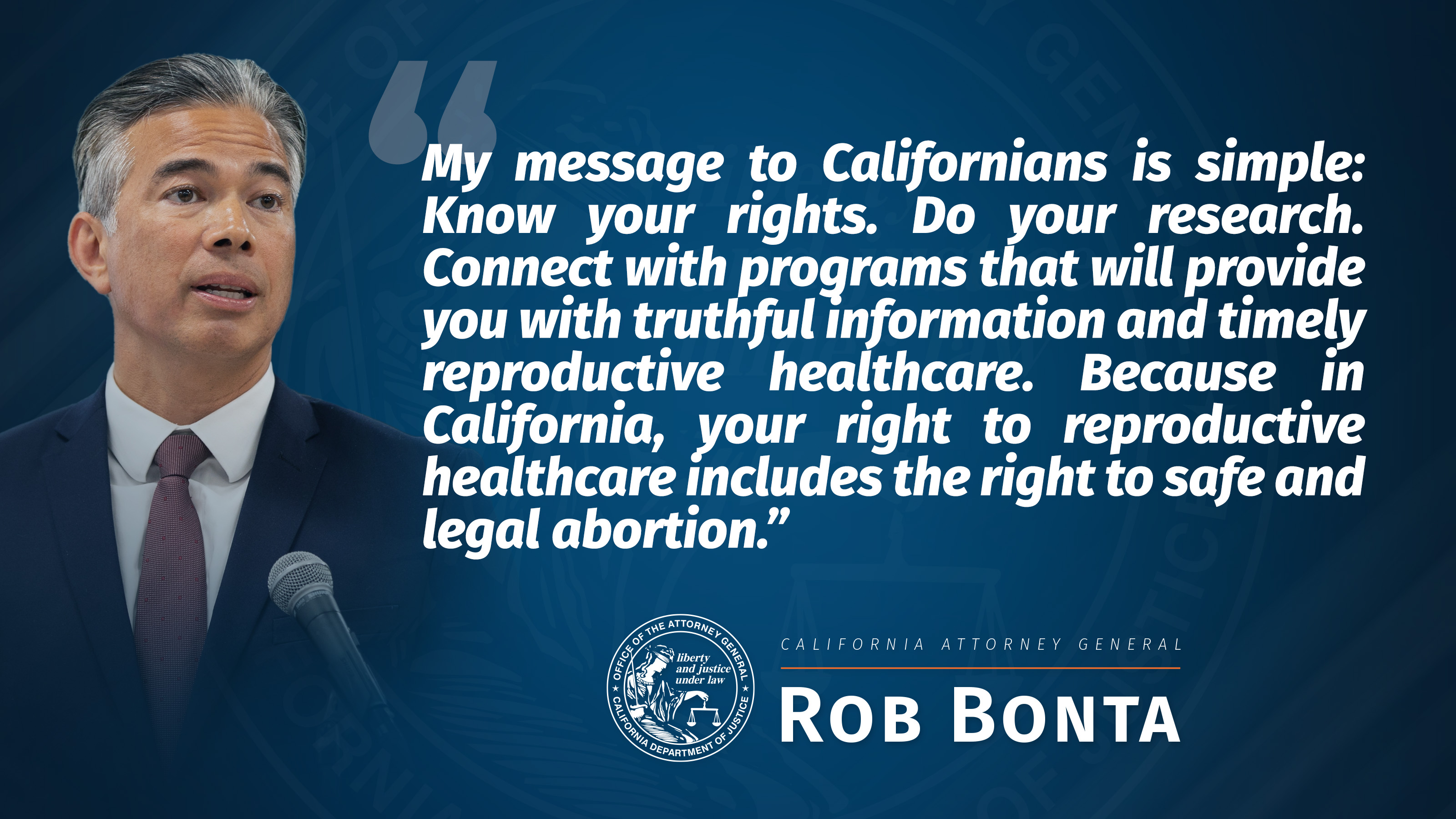 My message to Californians is simple: Know your rights. Do your research. Connect with programs that will provide you with truthful information and timely reproductive healthcare. Because in California, your right to reproductive healthcare includes the right to safe and legal abortion. -Rob Bonta